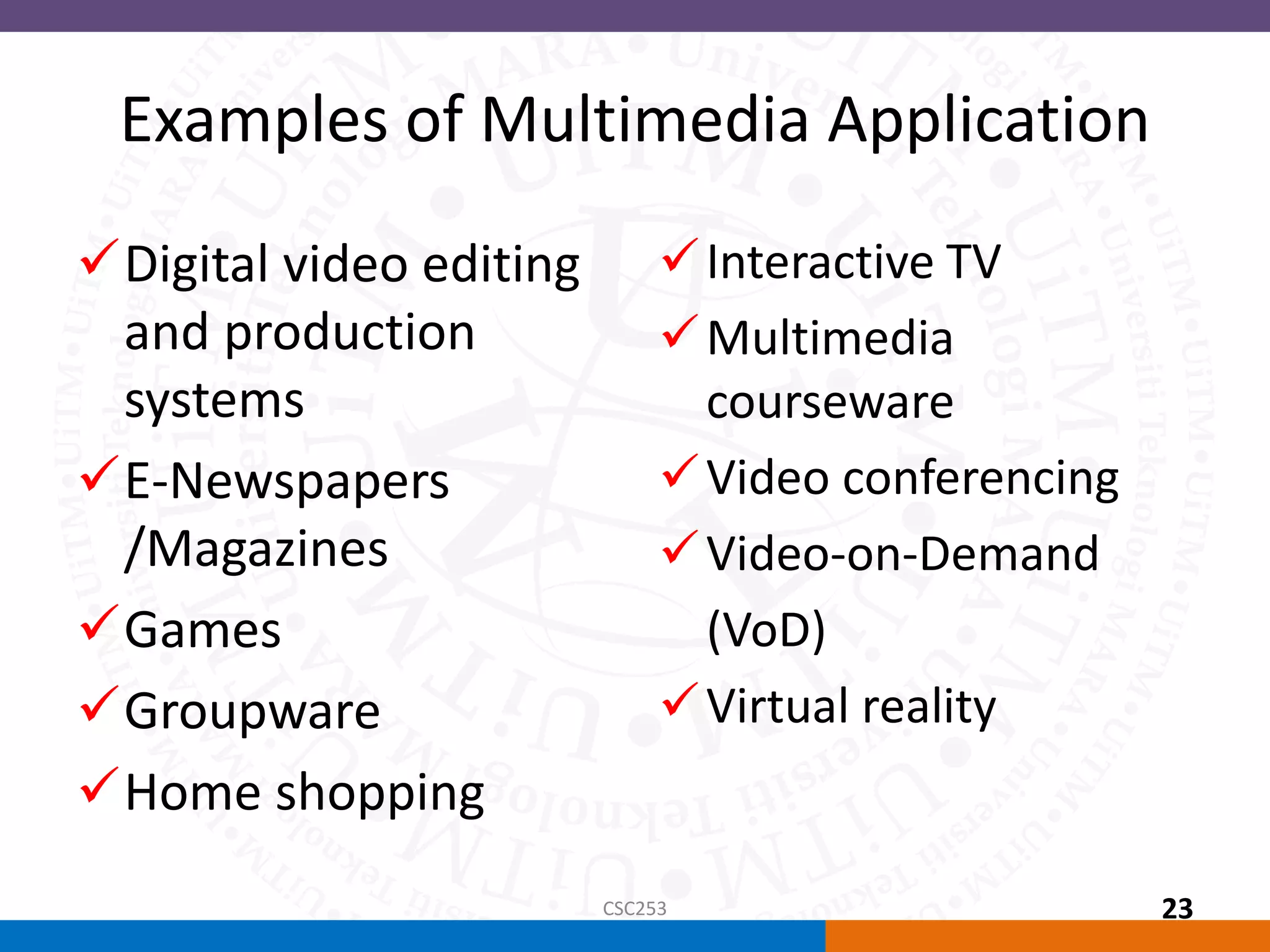 Examples of Multimedia Application
Interactive TV
Multimedia
courseware
Video conferencing
Video-on-Demand
(VoD)
Virtual reality
Digital video editing
and production
systems
E-Newspapers
/Magazines
Games
Groupware
Home shopping
CSC253 23
 
