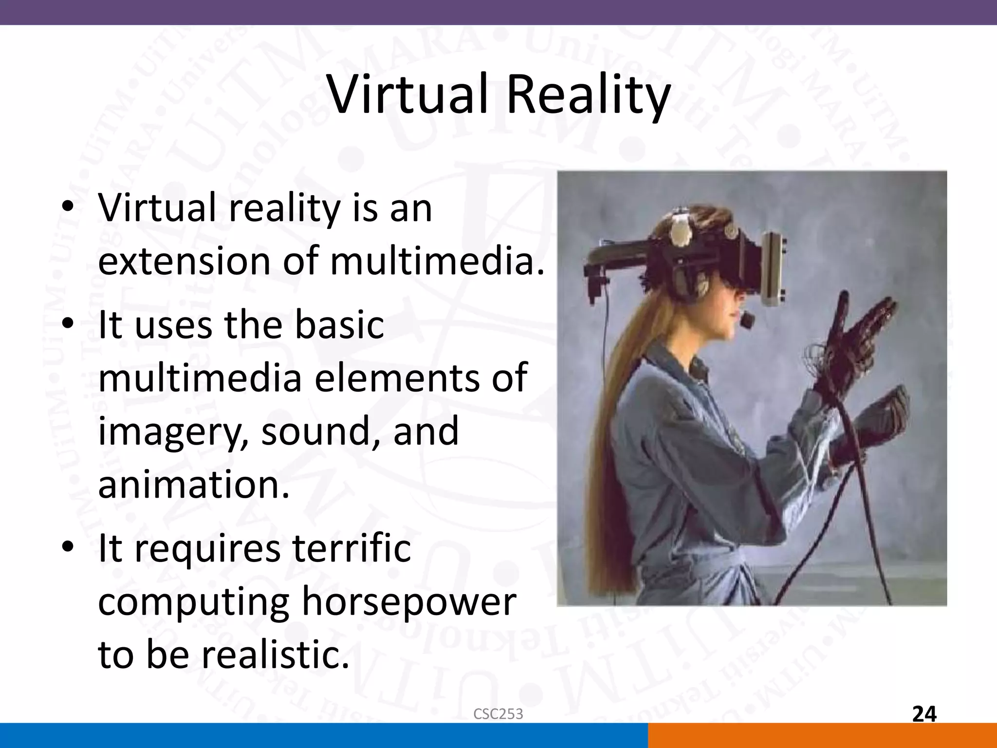 Virtual Reality
• Virtual reality is an
extension of multimedia.
• It uses the basic
multimedia elements of
imagery, sound, and
animation.
• It requires terrific
computing horsepower
to be realistic.
CSC253 24
 