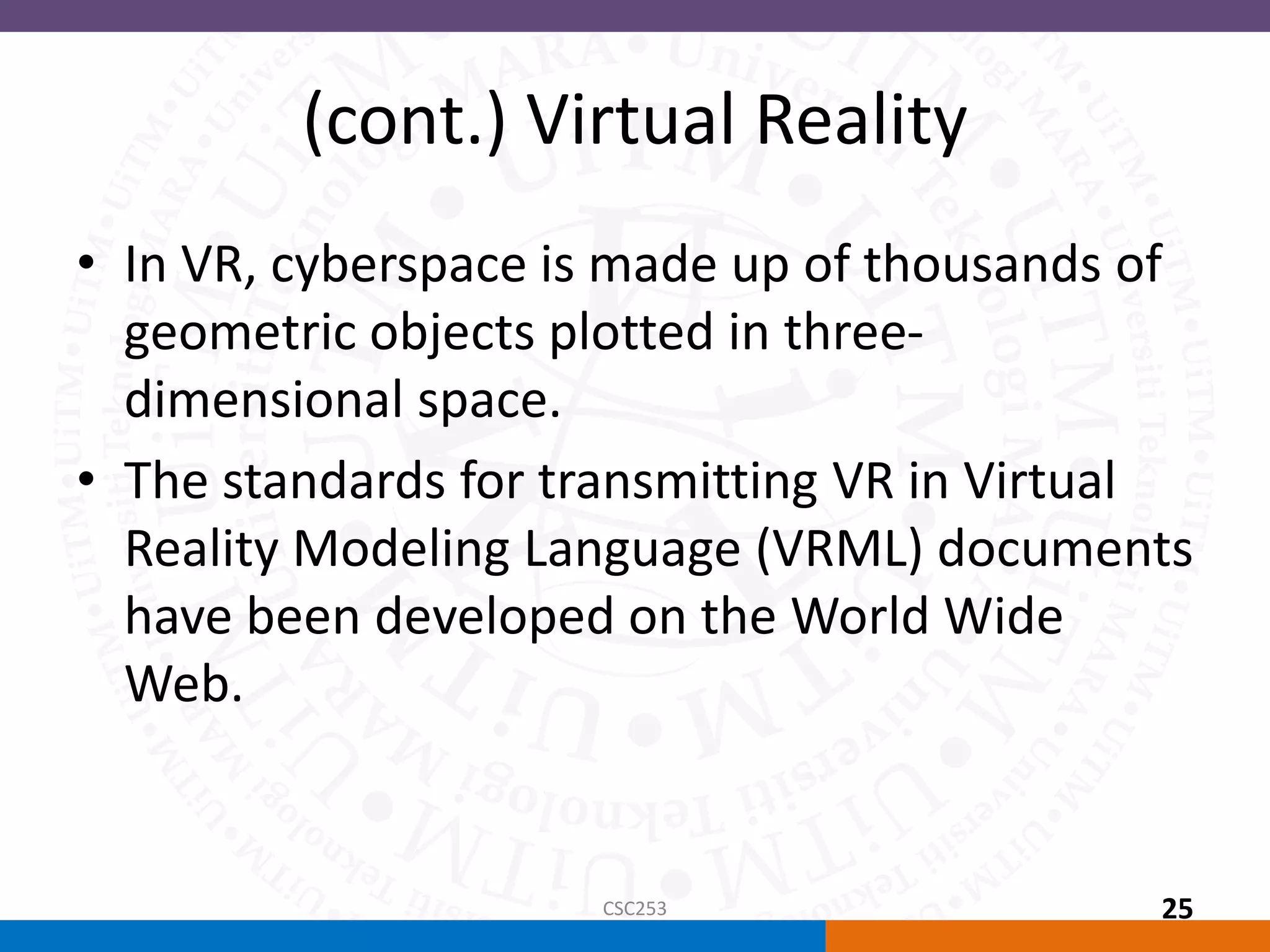(cont.) Virtual Reality
• In VR, cyberspace is made up of thousands of
geometric objects plotted in three-
dimensional space.
• The standards for transmitting VR in Virtual
Reality Modeling Language (VRML) documents
have been developed on the World Wide
Web.
CSC253 25
 