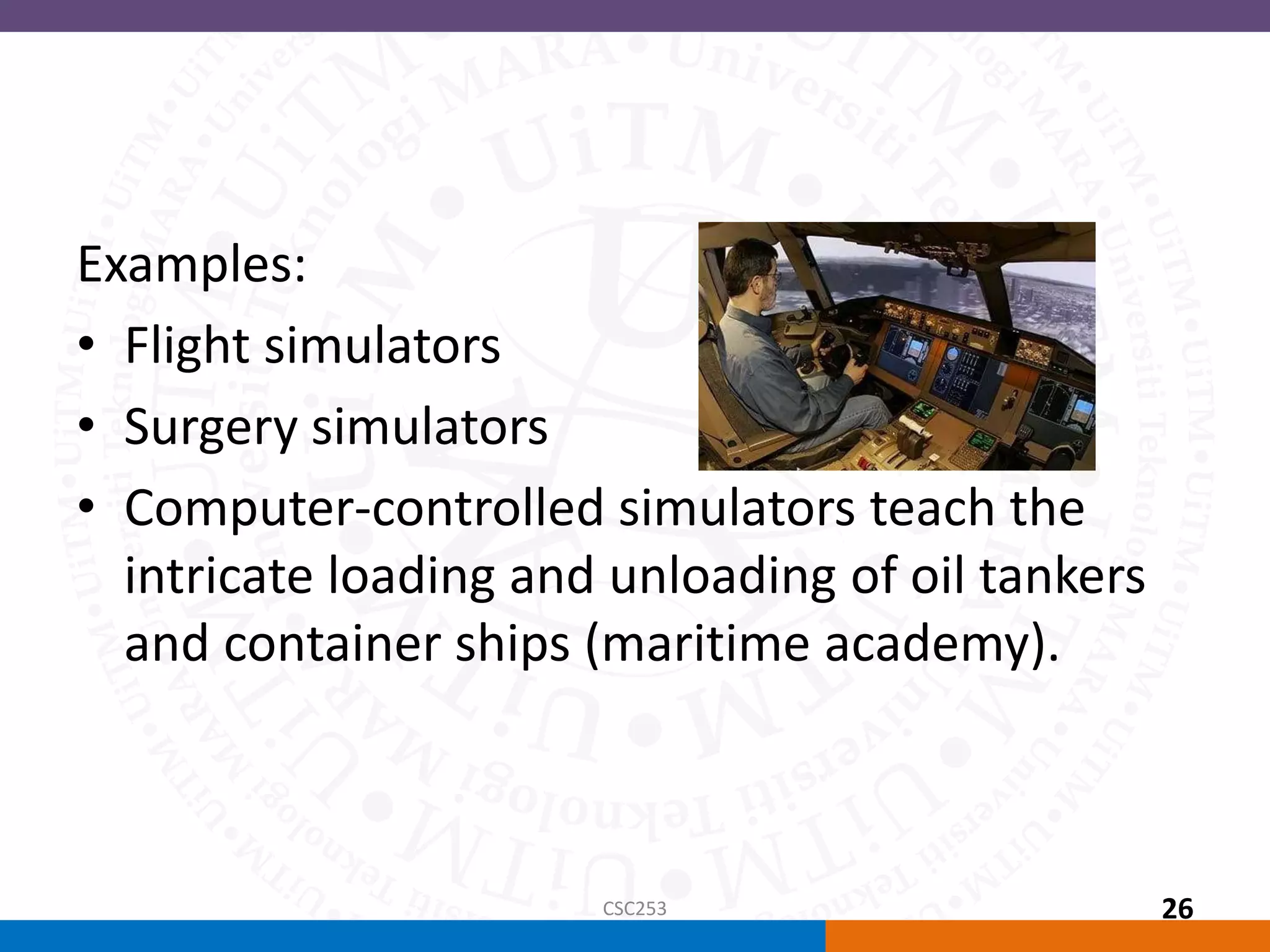 Examples:
• Flight simulators
• Surgery simulators
• Computer-controlled simulators teach the
intricate loading and unloading of oil tankers
and container ships (maritime academy).
CSC253 26
 