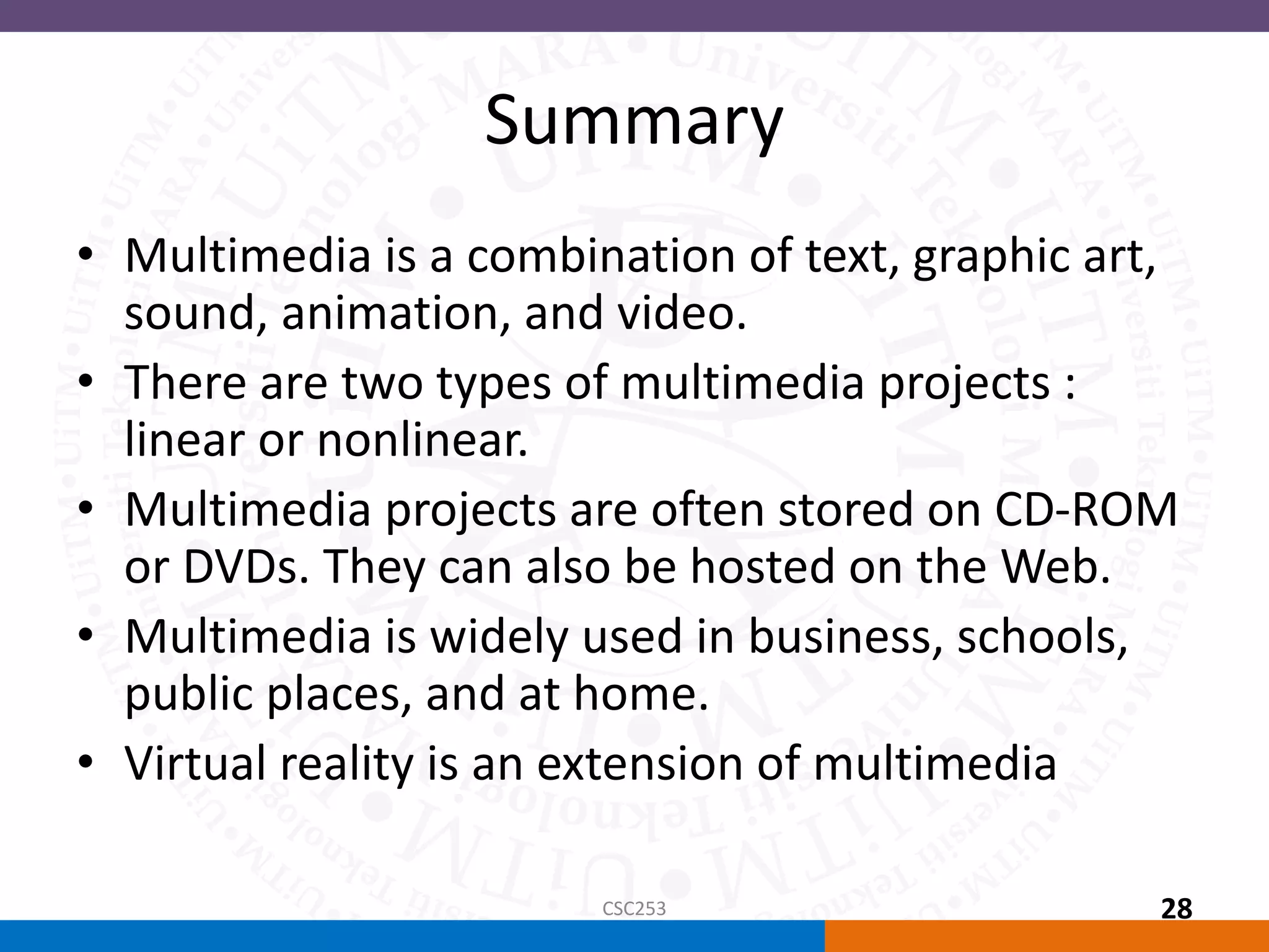 Summary
• Multimedia is a combination of text, graphic art,
sound, animation, and video.
• There are two types of multimedia projects :
linear or nonlinear.
• Multimedia projects are often stored on CD-ROM
or DVDs. They can also be hosted on the Web.
• Multimedia is widely used in business, schools,
public places, and at home.
• Virtual reality is an extension of multimedia
CSC253 28
 