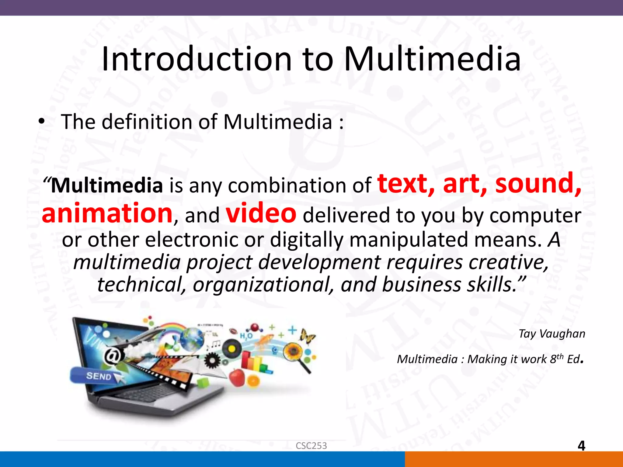 Introduction to Multimedia
• The definition of Multimedia :
“Multimedia is any combination of text, art, sound,
animation, and video delivered to you by computer
or other electronic or digitally manipulated means. A
multimedia project development requires creative,
technical, organizational, and business skills.”
Tay Vaughan
Multimedia : Making it work 8th Ed.
CSC253 4
 