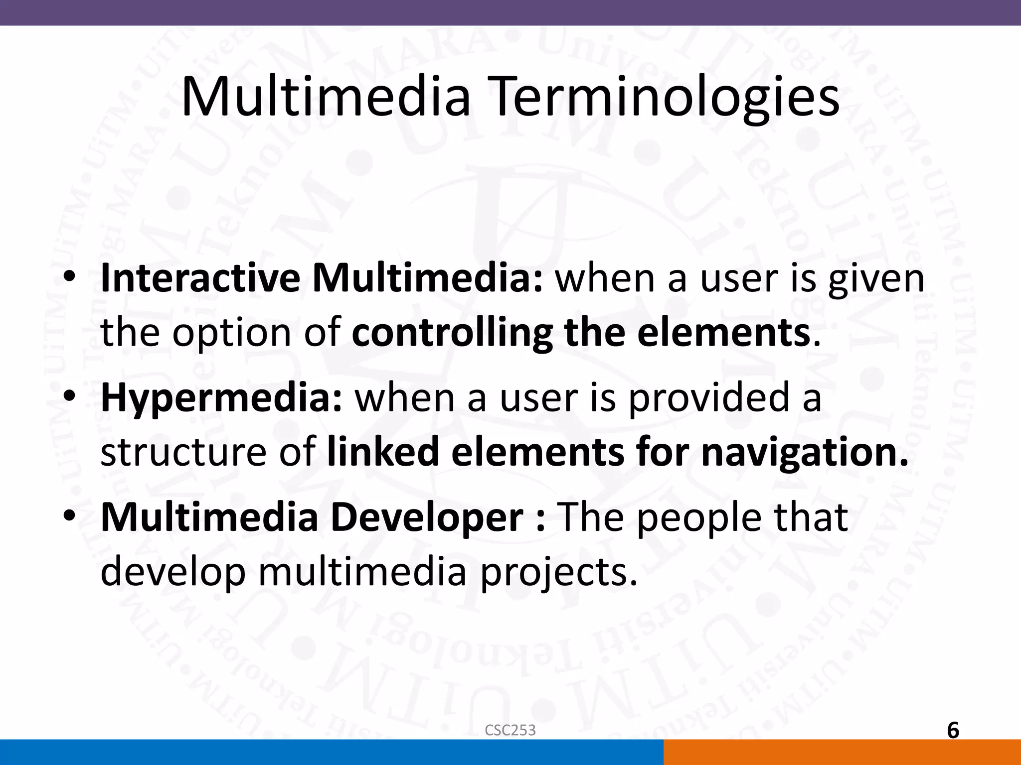 Multimedia Terminologies
• Interactive Multimedia: when a user is given
the option of controlling the elements.
• Hypermedia: when a user is provided a
structure of linked elements for navigation.
• Multimedia Developer : The people that
develop multimedia projects.
CSC253 6
 