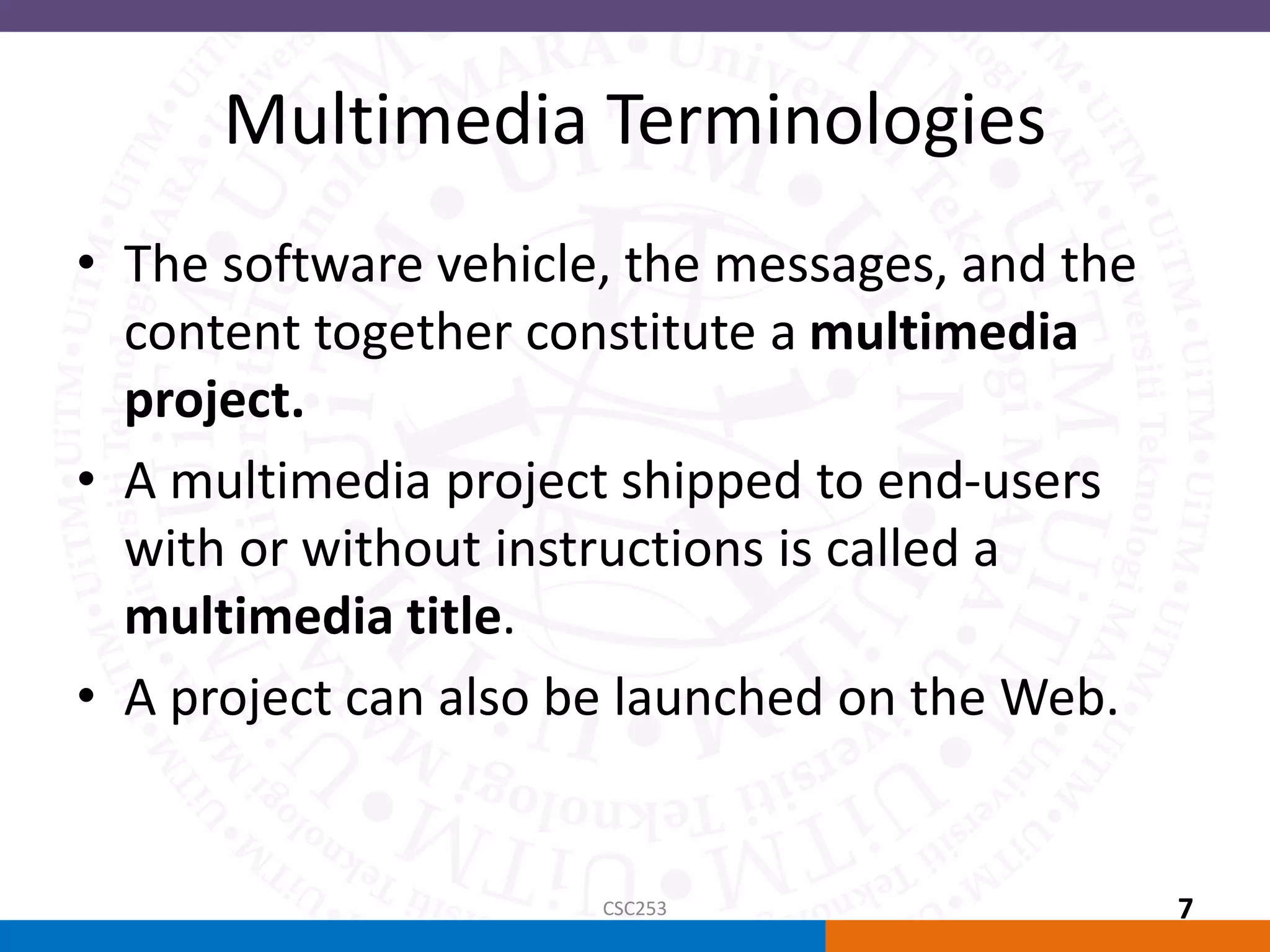 Multimedia Terminologies
• The software vehicle, the messages, and the
content together constitute a multimedia
project.
• A multimedia project shipped to end-users
with or without instructions is called a
multimedia title.
• A project can also be launched on the Web.
CSC253 7
 