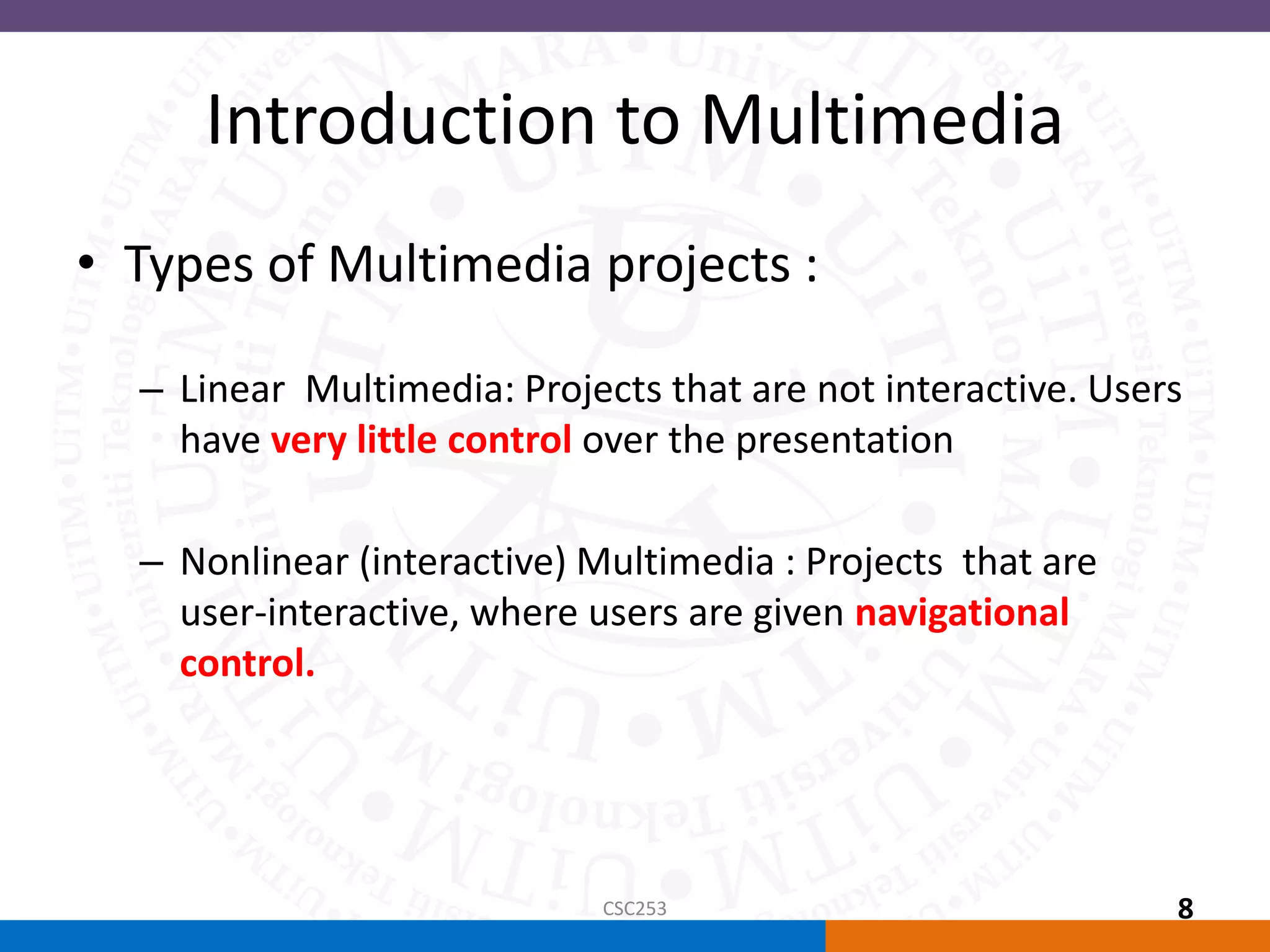 Introduction to Multimedia
• Types of Multimedia projects :
– Linear Multimedia: Projects that are not interactive. Users
have very little control over the presentation
– Nonlinear (interactive) Multimedia : Projects that are
user-interactive, where users are given navigational
control.
CSC253 8
 