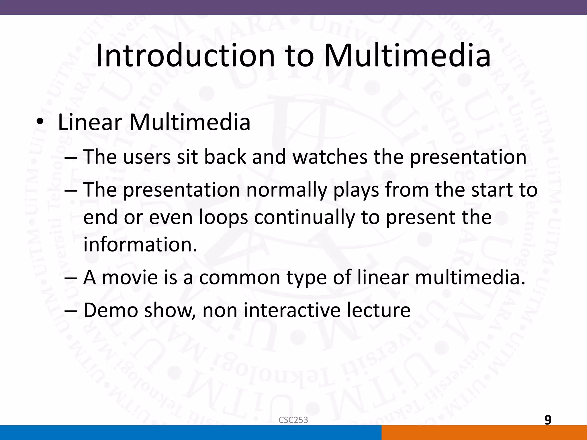 Introduction to Multimedia
• Linear Multimedia
– The users sit back and watches the presentation
– The presentation normally plays from the start to
end or even loops continually to present the
information.
– A movie is a common type of linear multimedia.
– Demo show, non interactive lecture
CSC253 9
 