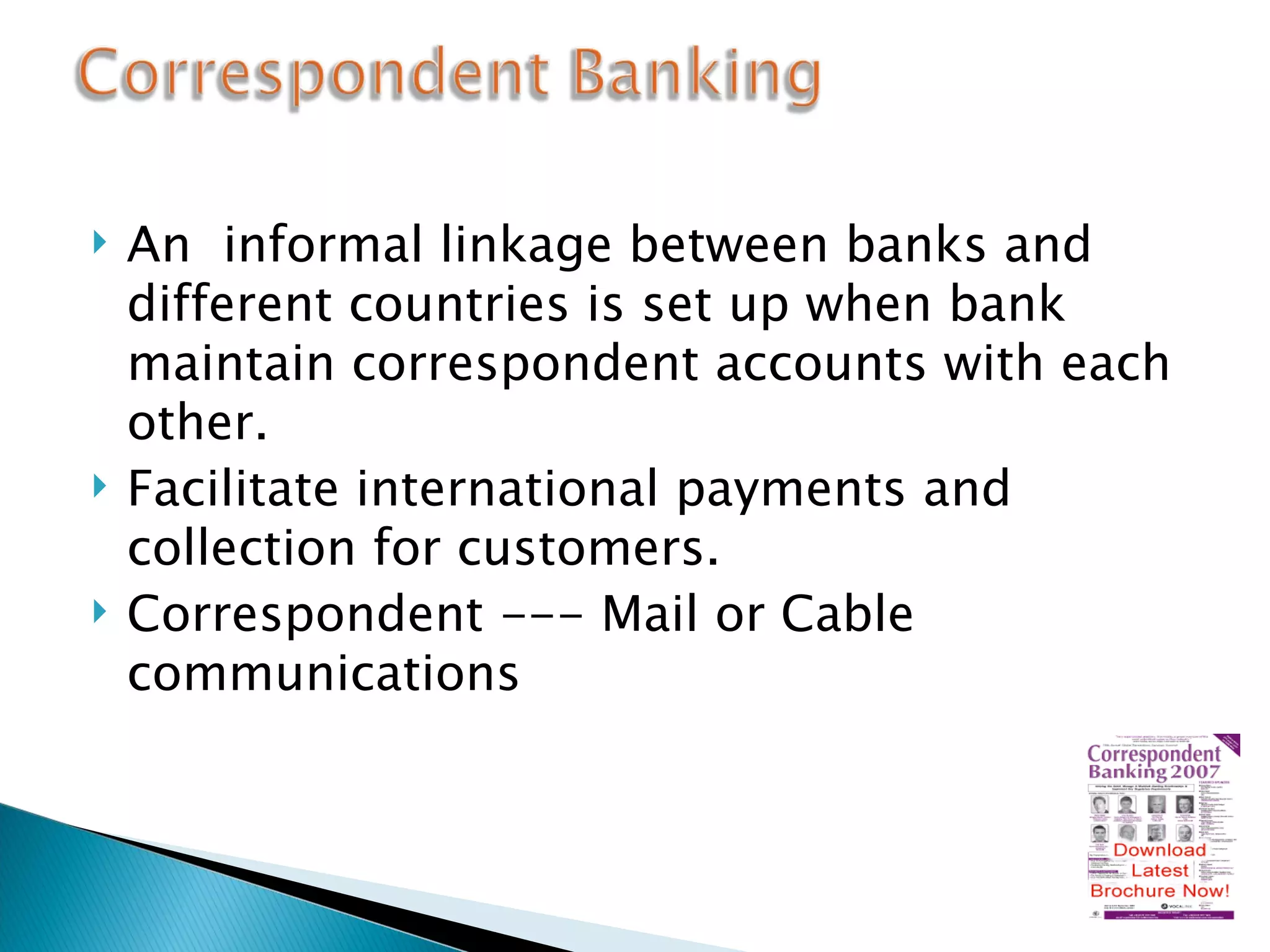An  informal linkage between banks and  different countries is set up when bank maintain correspondent accounts with each other. Facilitate international payments and collection for customers. Correspondent --- Mail or Cable communications 