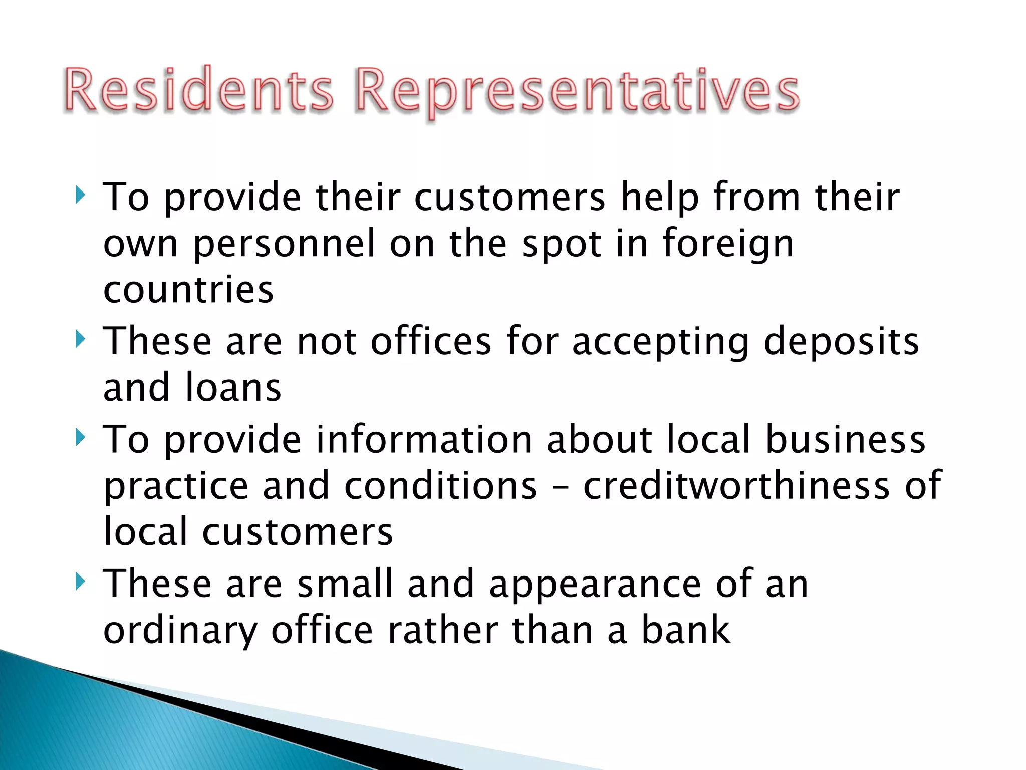 To provide their customers help from their own personnel on the spot in foreign countries These are not offices for accepting deposits and loans To provide information about local business practice and conditions  – creditworthiness of local customers  These are small and appearance of an ordinary office rather than a bank 