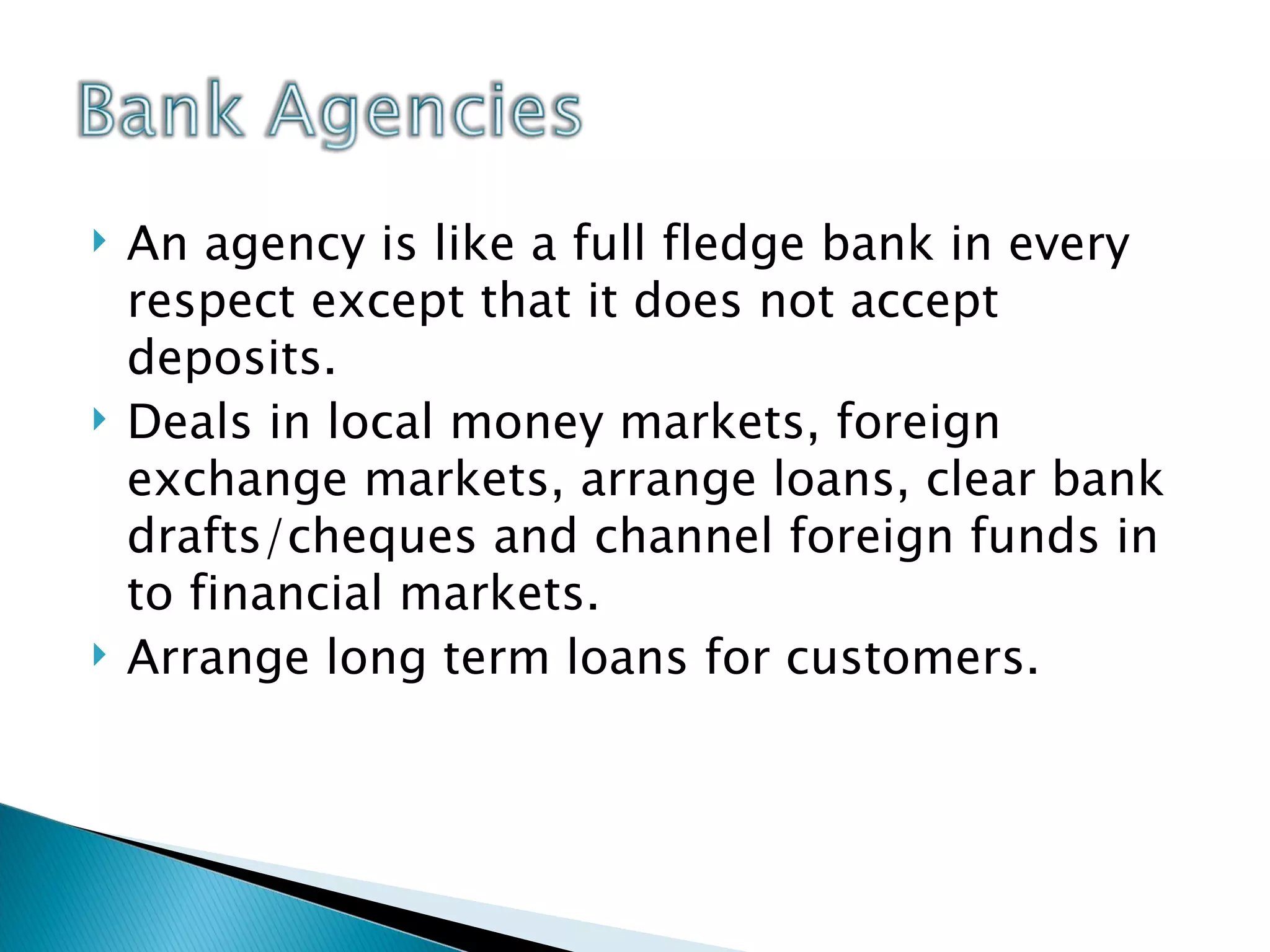 An agency is like a full fledge bank in every respect except that it does not accept deposits. Deals in local money markets, foreign exchange markets, arrange loans, clear bank drafts/cheques and channel foreign funds in to financial markets. Arrange long term loans for customers.  