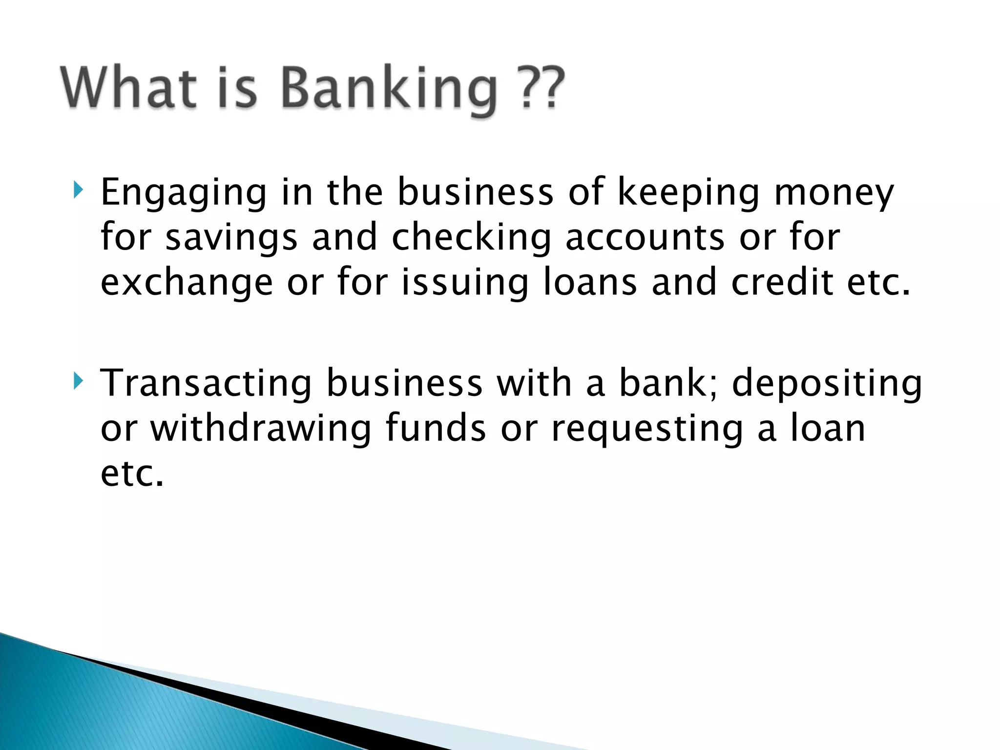 Engaging in the business of keeping money for savings and checking accounts or for exchange or for issuing loans and credit etc. Transacting business with a bank; depositing or withdrawing funds or requesting a loan etc. 