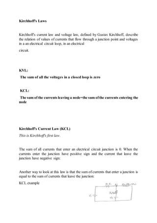 Kirchhoff's Laws
Kirchhoff's current law and voltage law, defined by Gustav Kirchhoff, describe
the relation of values of currents that flow through a junction point and voltages
in a an electrical circuit loop, in an electrical
circuit.
KVL:
The sum of all the voltages in a closed loop is zero
KCL:
The sum of the currents leaving a node=the sum ofthe currents entering the
node
Kirchhoff's Current Law (KCL)
This is Kirchhoff's first law.
The sum of all currents that enter an electrical circuit junction is 0. When the
currents enter the junction have positive sign and the current that leave the
junction have negative sign:
Another way to look at this law is that the sum of currents that enter a junction is
equal to the sum of currents that leave the junction:
KCL example
 