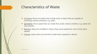 Characteristics of Waste
 Corrosive: these are wastes that include acids or bases that are capable of
corroding mental containers, e.g. tanks.
 Ignitability: this is waste that can create fires under certain condition, e.g. waste oils
and solvents.
 Reactive: these are unstable in nature, they cause explosions, toxic fumes when
heated.
 Toxicity: waste which are harmful or fatal when ingested or absorb.
Rishabh Sharma
 