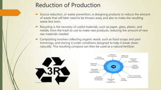 Reduction of Production
 Source reduction, or waste prevention, is designing products to reduce the amount
of waste that will later need to be thrown away and also to make the resulting
waste less toxic.
 Recycling is the recovery of useful materials, such as paper, glass, plastic, and
metals, from the trash to use to make new products, reducing the amount of new
raw materials needed.
 Composting involves collecting organic waste, such as food scraps and yard
trimmings, and storing it under conditions designed to help it break down
naturally. This resulting compost can then be used as a natural fertilizer.
Rishabh Sharma
 