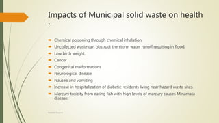 Impacts of Municipal solid waste on health
:
 Chemical poisoning through chemical inhalation.
 Uncollected waste can obstruct the storm water runoff resulting in flood.
 Low birth weight.
 Cancer
 Congenital malformations
 Neurological disease
 Nausea and vomiting
 Increase in hospitalization of diabetic residents living near hazard waste sites.
 Mercury toxicity from eating fish with high levels of mercury causes Minamata
disease.
Rishabh Sharma
 