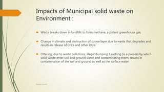 Impacts of Municipal solid waste on
Environment :
 Waste breaks down in landfills to form methane, a potent greenhouse gas.
 Change in climate and destruction of ozone layer due to waste that degrades and
results in release of CFCs and other OD’s.
 Littering, due to waste pollutions, illegal dumping, Leaching (is a process by which
solid waste enter soil and ground water and contaminating them) results in
contamination of the soil and ground as well as the surface water.
Rishabh Sharma
 