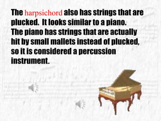 The harpsichord also has strings that are
plucked. It looks similar to a piano.
The piano has strings that are actually
hit by small mallets instead of plucked,
so it is considered a percussion
instrument.
 