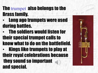 The trumpet also belongs to the
Brass family.
• Long ago trumpets were used
during battles.
• The soldiers would listen for
their special trumpet calls to
know what to do on the battlefield.
• Kings like trumpets to play at
their royal celebrations because
they sound so important
and special.
 