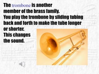 The trombone is another
member of the brass family.
You play the trombone by sliding tubing
back and forth to make the tube longer
or shorter.
This changes
the sound.
 