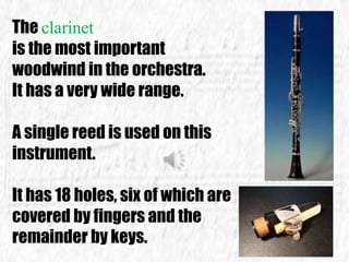 The clarinet
is the most important
woodwind in the orchestra.
It has a very wide range.
A single reed is used on this
instrument.
It has 18 holes, six of which are
covered by fingers and the
remainder by keys.
 