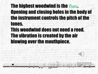 The highest woodwind is the flute.
Opening and closing holes in the body of
the instrument controls the pitch of the
tones.
This woodwind does not need a reed.
The vibration is created by the air
blowing over the mouthpiece.
 