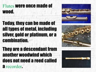 Flutes were once made of
wood.
Today, they can be made of
all types of metal, including
silver, gold or platinum, or a
combination.
They are a descendant from
another woodwind which
does not need a reed called
a recorder.
 