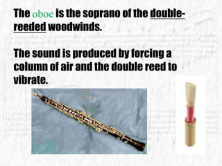 The oboe is the soprano of the double-
reeded woodwinds.
The sound is produced by forcing a
column of air and the double reed to
vibrate.
 