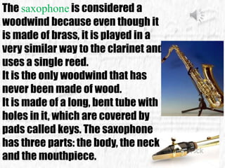 The saxophone is considered a
woodwind because even though it
is made of brass, it is played in a
very similar way to the clarinet and
uses a single reed.
It is the only woodwind that has
never been made of wood.
It is made of a long, bent tube with
holes in it, which are covered by
pads called keys. The saxophone
has three parts: the body, the neck
and the mouthpiece.
 