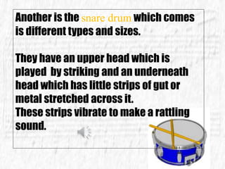 Another is the snare drum which comes
is different types and sizes.
They have an upper head which is
played by striking and an underneath
head which has little strips of gut or
metal stretched across it.
These strips vibrate to make a rattling
sound.
 