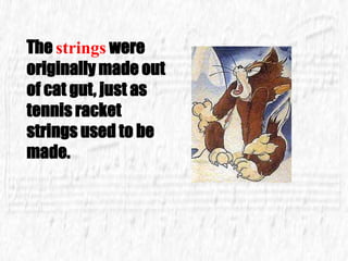 The strings were
originally made out
of cat gut, just as
tennis racket
strings used to be
made.
 