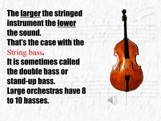 The larger the stringed
instrument the lower
the sound.
That’s the case with the
String bass.
It is sometimes called
the double bass or
stand-up bass.
Large orchestras have 8
to 10 basses.
 