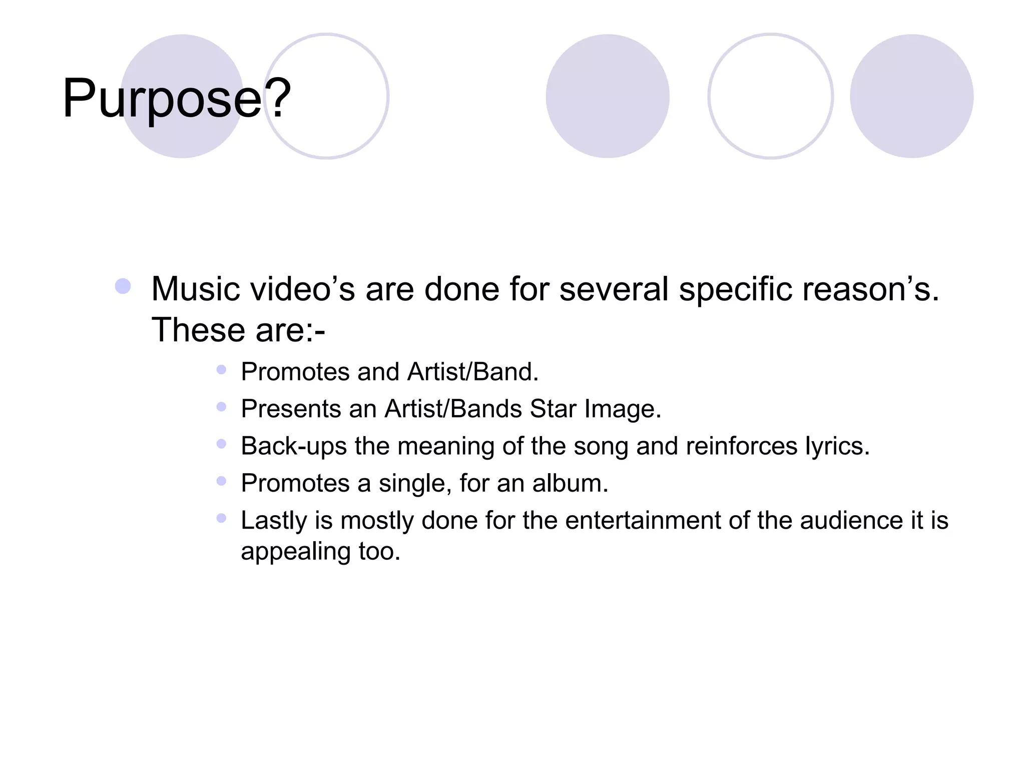 Purpose? Music video’s are done for several specific reason’s. These are:- Promotes and Artist/Band. Presents an Artist/Bands Star Image.  Back-ups the meaning of the song and reinforces lyrics.  Promotes a single, for an album.  Lastly is mostly done for the entertainment of the audience it is appealing too.  
