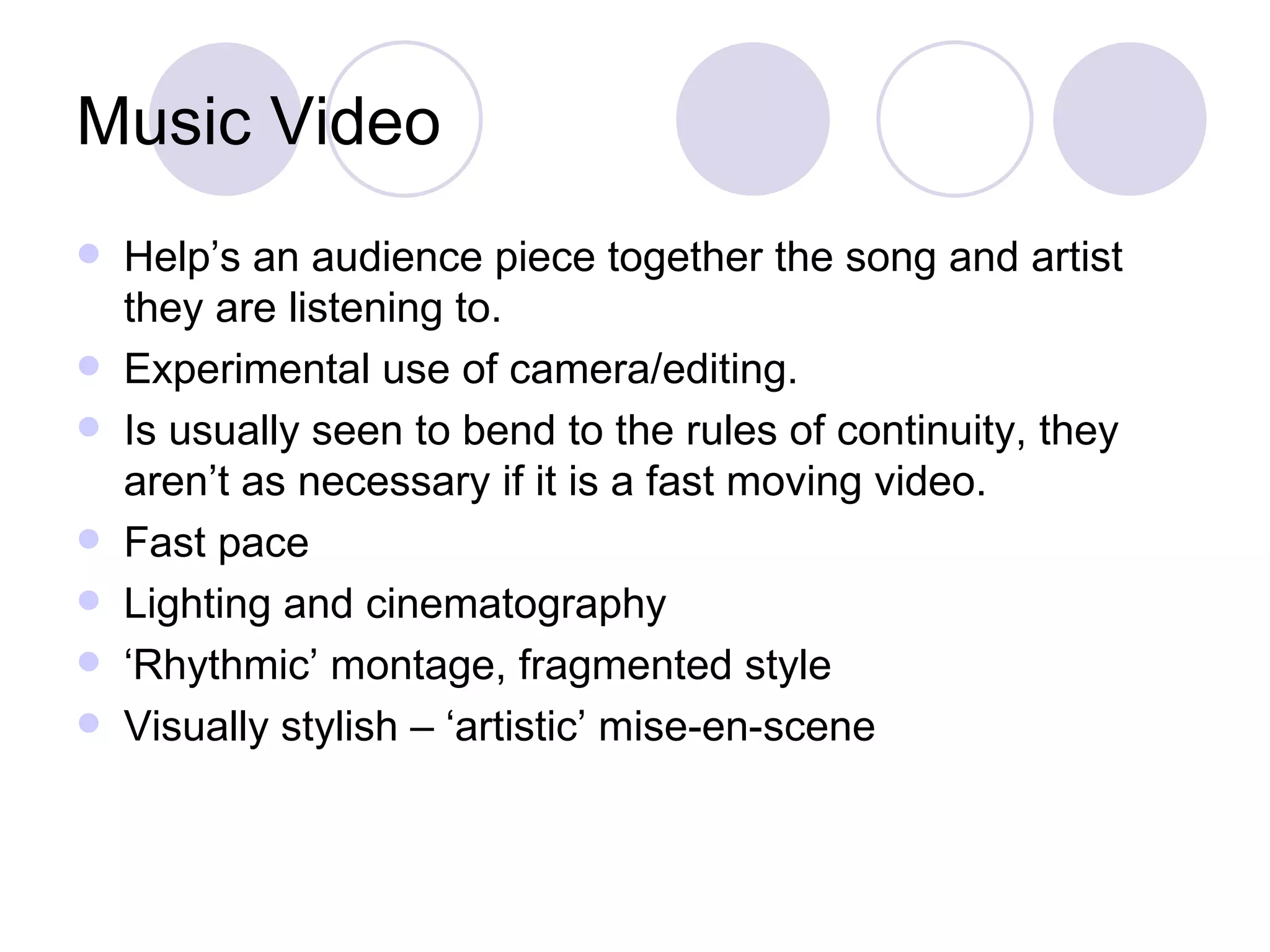 Music Video Help’s an audience piece together the song and artist they are listening to.  Experimental use of camera/editing. Is usually seen to bend to the rules of continuity, they aren’t as necessary if it is a fast moving video.  Fast pace Lighting and cinematography ‘ Rhythmic’ montage, fragmented style Visually stylish – ‘artistic’ mise-en-scene 