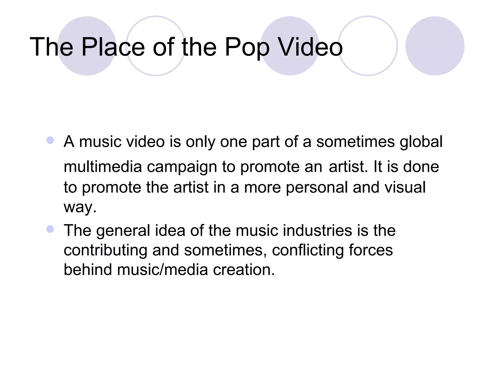 The Place of the Pop Video A music video is only one part of a sometimes global multimedia campaign to promote an   artist. It is done to promote the artist in a more personal and visual way.  The general idea of the music industries is the contributing and sometimes, conflicting forces behind music/media creation. 