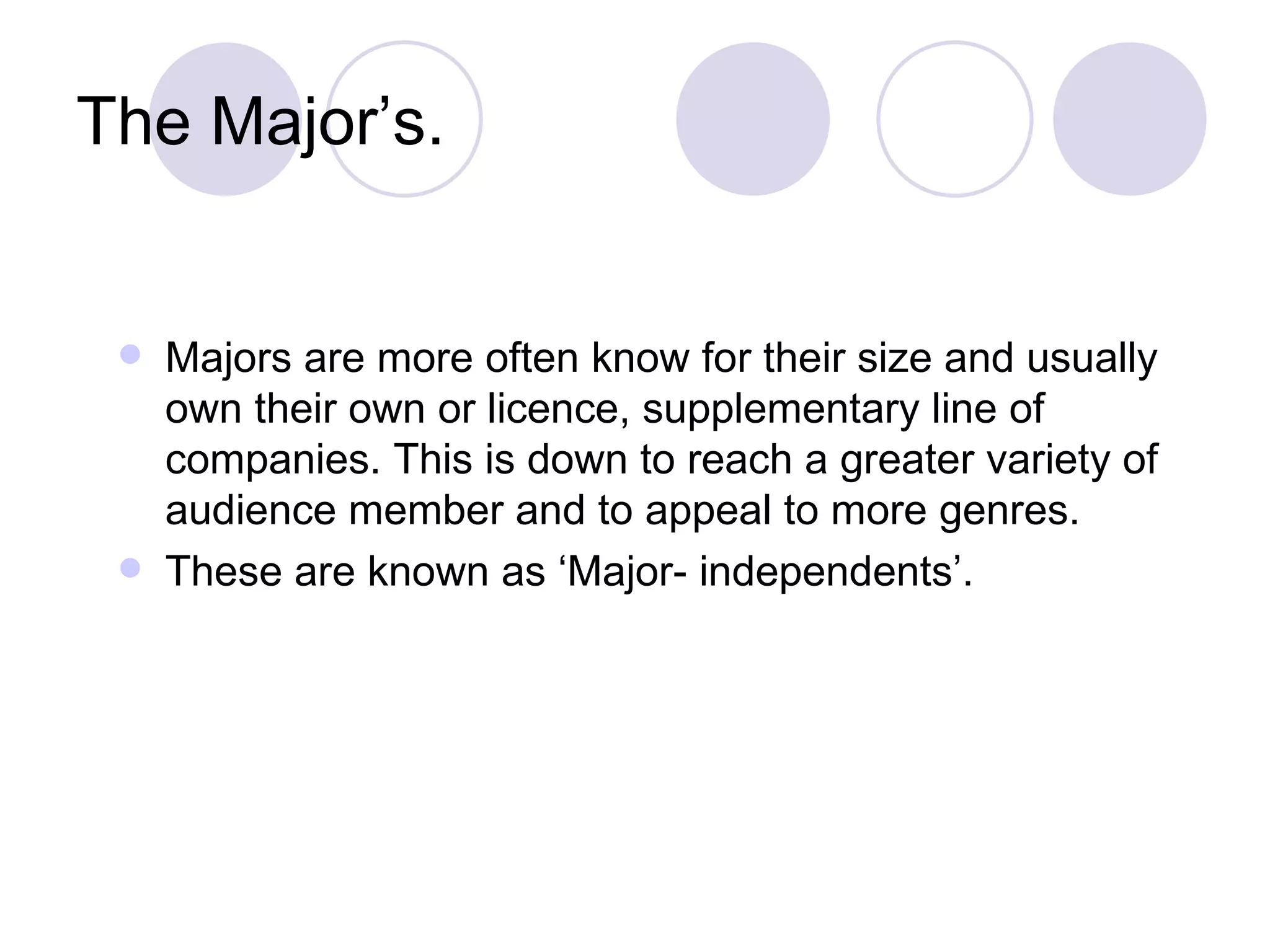 The Major’s. Majors are more often know for their size and usually own their own or licence, supplementary line of companies. This is down to reach a greater variety of audience member and to appeal to more genres.  These are known as ‘Major- independents’. 