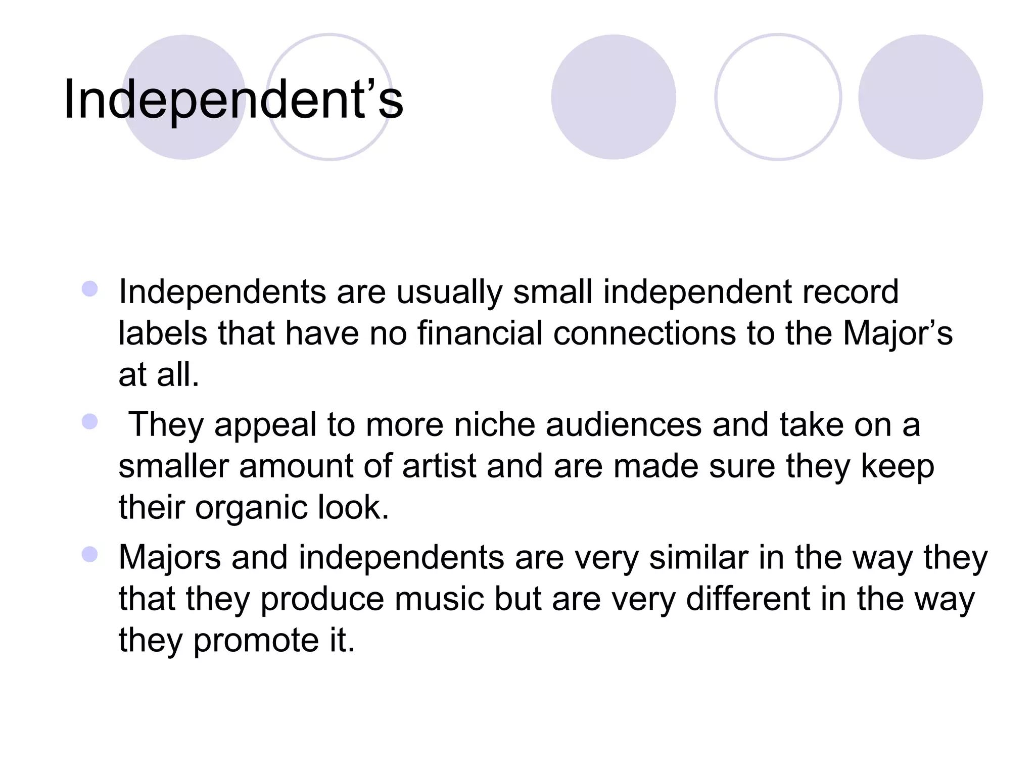 Independent’s   Independents are usually small independent record labels that have no financial connections to the Major’s at all. They appeal to more niche audiences and take on a smaller amount of artist and are made sure they keep their organic look.  Majors and independents are very similar in the way they that they produce music but are very different in the way they promote it.  