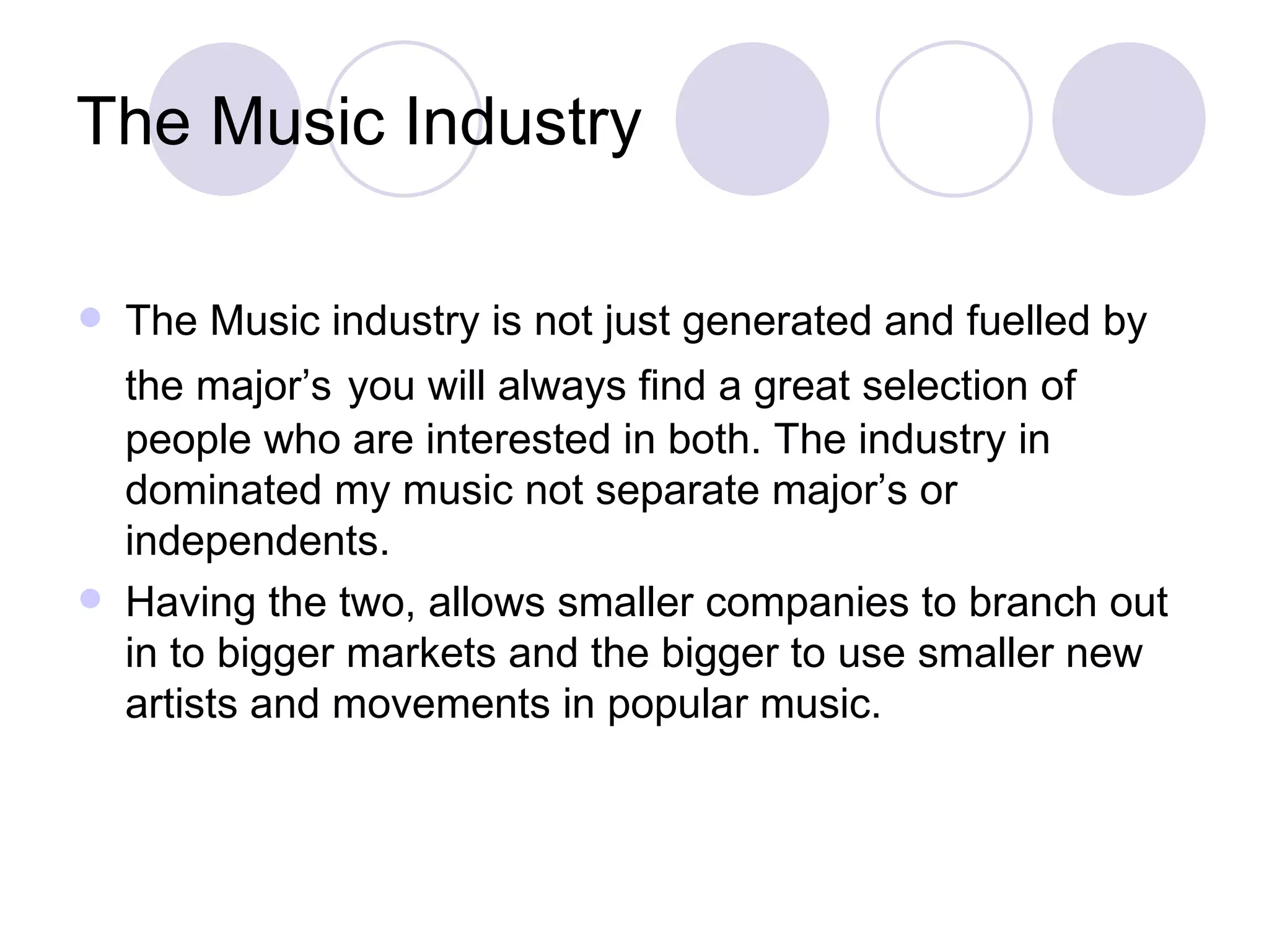 The Music Industry The Music industry is not just generated and fuelled by the major’s   you will always find a great selection of people who are interested in both. The industry in dominated my music not separate major’s or independents.  Having the two, allows smaller companies to branch out in to bigger markets and the bigger to use smaller new artists and movements in popular music. 