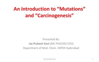 An Introduction to “Mutations”
and “Carcinogenesis”
Presented By:
Jay Prakash Soni (MC-PhD/2017/03)
Department of Med. Chem. NIPER Hyderabad
MC-PhD/2017/03 1
 