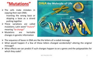 MC-PhD/2017/03 2
 The sequence of bases in DNA are like the letters of a coded message
 What would happen if a few of those letters changed accidentally? altering the original
message?
 What effects we can predict if such changes happen to on a genes and the polypeptides for
which they code?
 The cells make mistakes in
copying their own DNA:
Inserting the wrong base or
skipping a base as a strand
putting together
 These variations are called
mutations; Latin word “mutare”
meaning “to change”
 Mutations are heritable
changes in genetic information
“Mutations”
 
