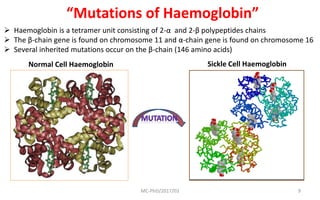 MC-PhD/2017/03 9
“Mutations of Haemoglobin”
 Haemoglobin is a tetramer unit consisting of 2-α and 2-β polypeptides chains
 The β-chain gene is found on chromosome 11 and α-chain gene is found on chromosome 16
 Several inherited mutations occur on the β-chain (146 amino acids)
Sickle Cell HaemoglobinNormal Cell Haemoglobin
 