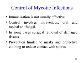 21
Control of Mycotic Infections
• Immunization is not usually effective.
• Control involves intravenous, oral and
topical antifungal.
• In some cases surgical removal of damaged
tissues
• Prevention limited to masks and protective
clothing to reduce contact with spores
 