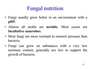 19
Fungal nutrition
• Fungi usually grow better in an environment with a
pH5.
• Almost all molds are aerobic. Most yeasts are
facultative anaerobes.
• Most fungi are more resistant to osmotic pressure than
bacteria.
• Fungi can grow on substances with a very low
moisture content, generally too low to support the
growth of bacteria.
 