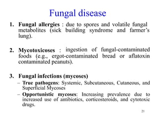 21
Fungal disease
1. Fungal allergies : due to spores and volatile fungal
metabolites (sick building syndrome and farmer’s
lung).
2. Mycotoxicoses : ingestion of fungal-contaminated
bread or aflatoxin
foods (e.g., ergot-contaminated
contaminated peanuts).
3. Fungal infections (mycoses)
– True pathogens: Systemic, Subcutaneous, Cutaneous, and
Superficial Mycoses
– Opportunistic mycoses: Increasing prevalence due to
increased use of antibiotics, corticosteroids, and cytotoxic
drugs.
 