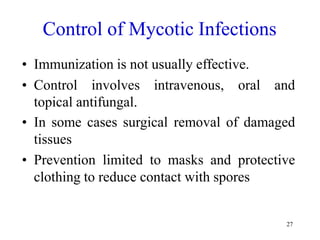 27
Control of Mycotic Infections
• Immunization is not usually effective.
• Control involves intravenous, oral and
topical antifungal.
• In some cases surgical removal of damaged
tissues
• Prevention limited to masks and protective
clothing to reduce contact with spores
 