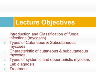 1. Introduction and Classification of fungal
infections (mycoses)
2. Types of Cutaneous & Subcutaneous
mycoses
3. Characteristic of cutaneous & subcutaneous
mycoses
4. Types of systemic and opportunistic mycoses
5. Lab diagnosis
6. Treatment
Lecture Objectives
 