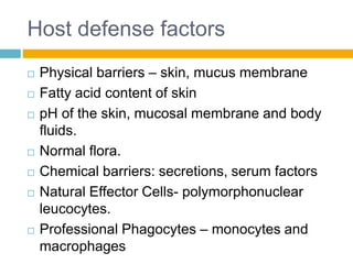 Host defense factors
 Physical barriers – skin, mucus membrane
 Fatty acid content of skin
 pH of the skin, mucosal membrane and body
fluids.
 Normal flora.
 Chemical barriers: secretions, serum factors
 Natural Effector Cells- polymorphonuclear
leucocytes.
 Professional Phagocytes – monocytes and
macrophages
 
