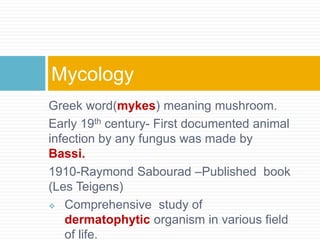 Greek word(mykes) meaning mushroom.
Early 19th century- First documented animal
infection by any fungus was made by
Bassi.
1910-Raymond Sabourad –Published book
(Les Teigens)
 Comprehensive study of
dermatophytic organism in various field
of life.
Mycology
 