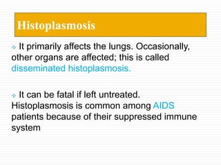  It primarily affects the lungs. Occasionally,
other organs are affected; this is called
disseminated histoplasmosis.
 It can be fatal if left untreated.
Histoplasmosis is common among AIDS
patients because of their suppressed immune
system
Histoplasmosis
 