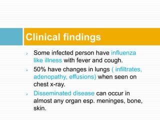  Some infected person have influenza
like illness with fever and cough.
 50% have changes in lungs ( infiltrates,
adenopathy, effusions) when seen on
chest x-ray.
 Disseminated disease can occur in
almost any organ esp. meninges, bone,
skin.
Clinical findings
 