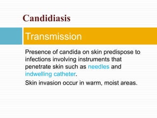 Presence of candida on skin predispose to
infections involving instruments that
penetrate skin such as needles and
indwelling catheter.
Skin invasion occur in warm, moist areas.
Transmission
Candidiasis
 