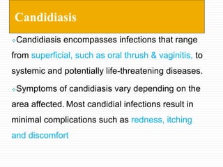 Candidiasis encompasses infections that range
from superficial, such as oral thrush & vaginitis, to
systemic and potentially life-threatening diseases.
Symptoms of candidiasis vary depending on the
area affected. Most candidial infections result in
minimal complications such as redness, itching
and discomfort
Candidiasis
 